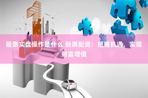 股票实盘操作是什么 股票配资：把握机遇，实现财富增值