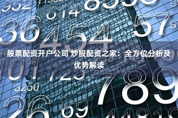 股票配资开户公司 炒股配资之家：全方位分析及优势解读