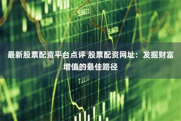 最新股票配资平台点评 股票配资网址：发掘财富增值的最佳路径