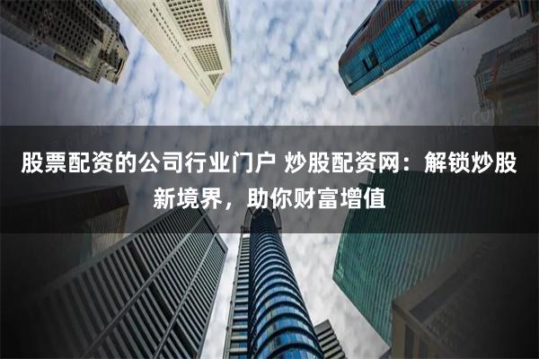 股票配资的公司行业门户 炒股配资网：解锁炒股新境界，助你财富增值