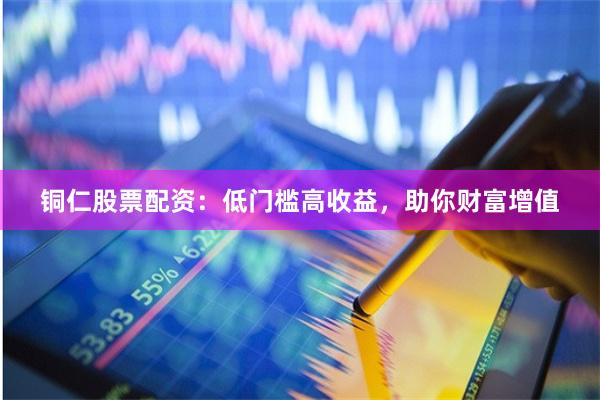 铜仁股票配资：低门槛高收益，助你财富增值