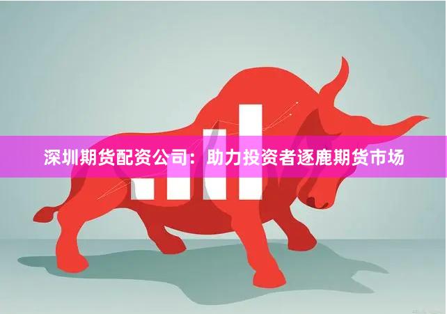 深圳期货配资公司：助力投资者逐鹿期货市场
