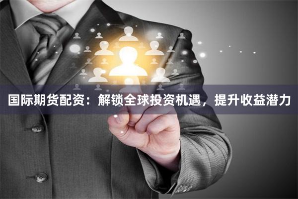 国际期货配资：解锁全球投资机遇，提升收益潜力