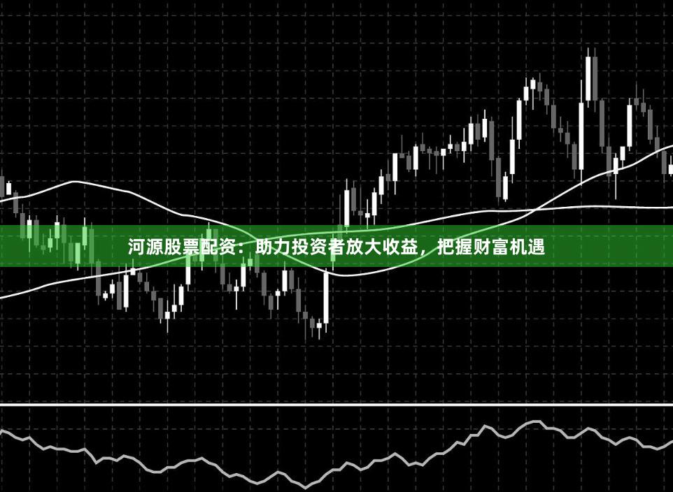 河源股票配资：助力投资者放大收益，把握财富机遇