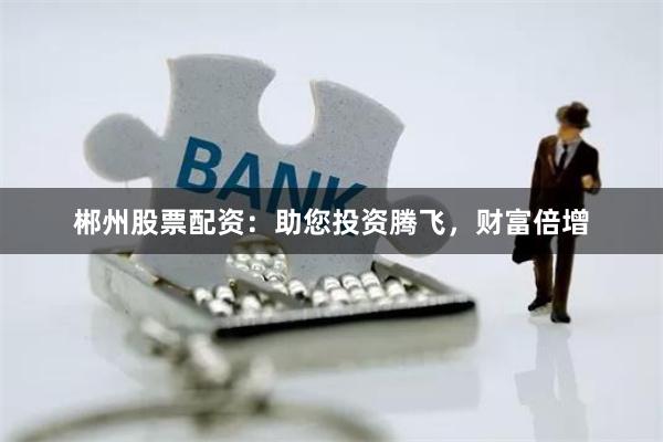 郴州股票配资：助您投资腾飞，财富倍增