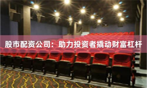 股市配资公司：助力投资者撬动财富杠杆