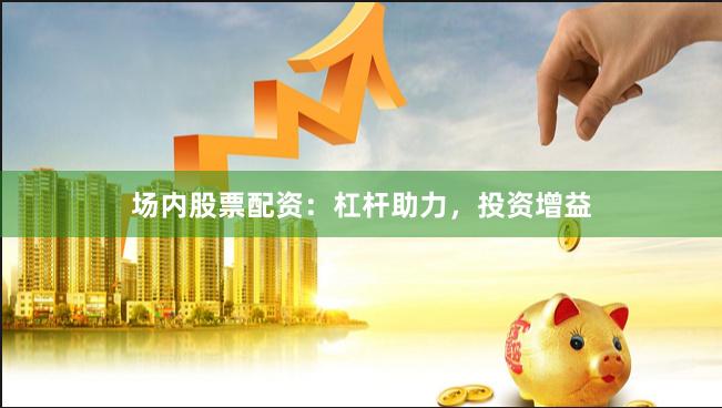 场内股票配资：杠杆助力，投资增益