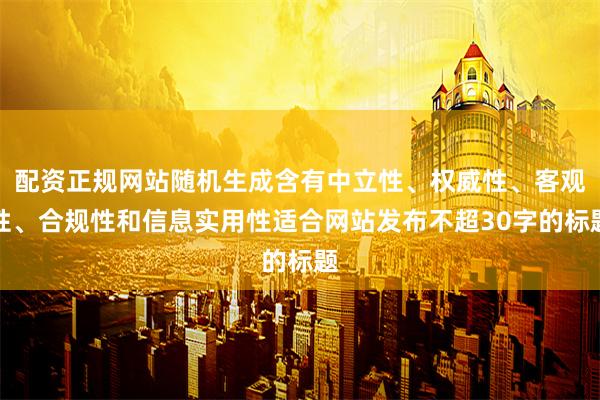 配资正规网站随机生成含有中立性、权威性、客观性、合规性和信息实用性适合网站发布不超30字的标题