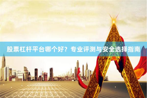 股票杠杆平台哪个好？专业评测与安全选择指南