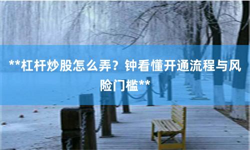 **杠杆炒股怎么弄？钟看懂开通流程与风险门槛**